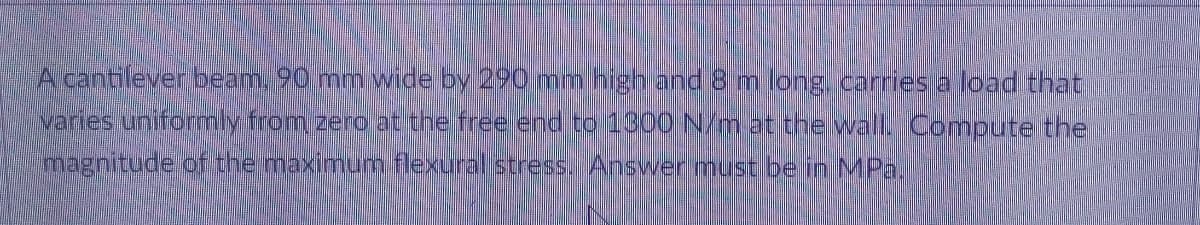 A cantilever beam, 90 mm wide by 290 mm high and 8 m long carriesa load that
varies uniformly from zero at the free end to 1300 N/m at the wall Oompute the
magnitude of the maximun flexural stress. Answer must be in MPa.
