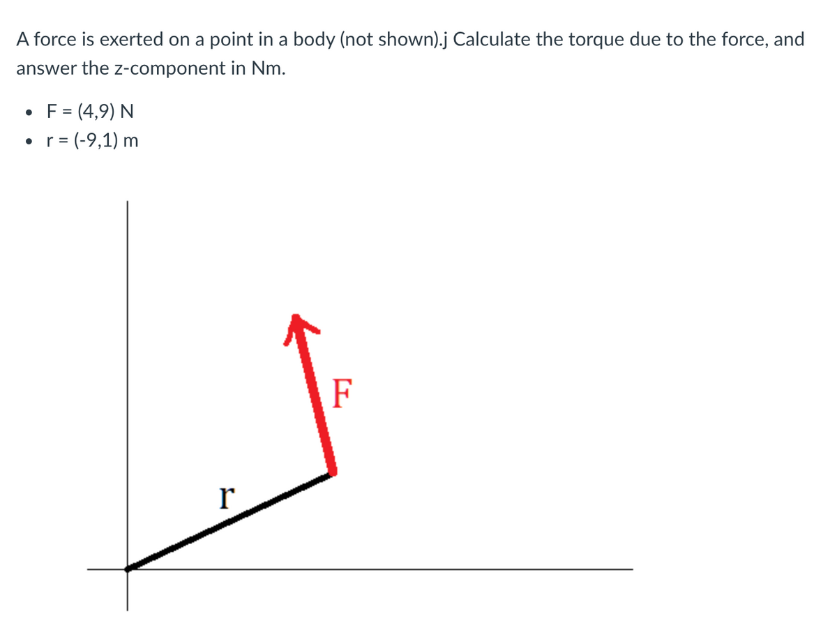 A force is exerted on a point in a body (not shown).j Calculate the torque due to the force, and
answer the z-component in Nm.
• F = (4,9) N
= (-9,1) m
F
