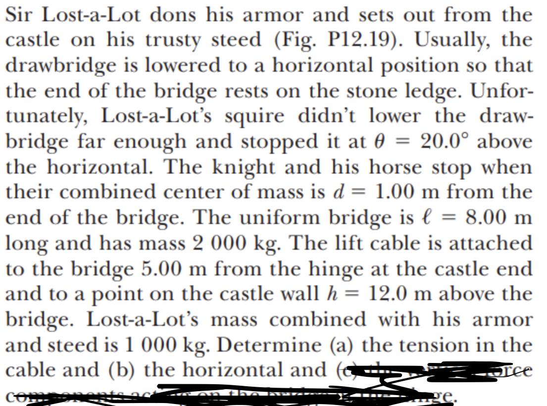 Sir Lost-a-Lot dons his armor and sets out from the
castle on his trusty steed (Fig. P12.19). Usually, the
drawbridge is lowered to a horizontal position so that
the end of the bridge rests on the stone ledge. Unfor-
tunately, Lost-a-Lot's squire didn't lower the draw-
bridge far enough and stopped it at 0 = 20.0° above
the horizontal. The knight and his horse stop when
their combined center of mass is d = 1.00 m from the
end of the bridge. The uniform bridge is l = 8.00 m
long and has mass 2 000 kg. The lift cable is attached
to the bridge 5.00 m from the hinge at the castle end
and to a point on the castle wall h = 12.0 m above the
bridge. Lost-a-Lot's mass combined with his armor
and steed is 1 000 kg. Determine (a) the tension in the
cable and (b) the horizontal and
-Tee
COm
-- A m th
