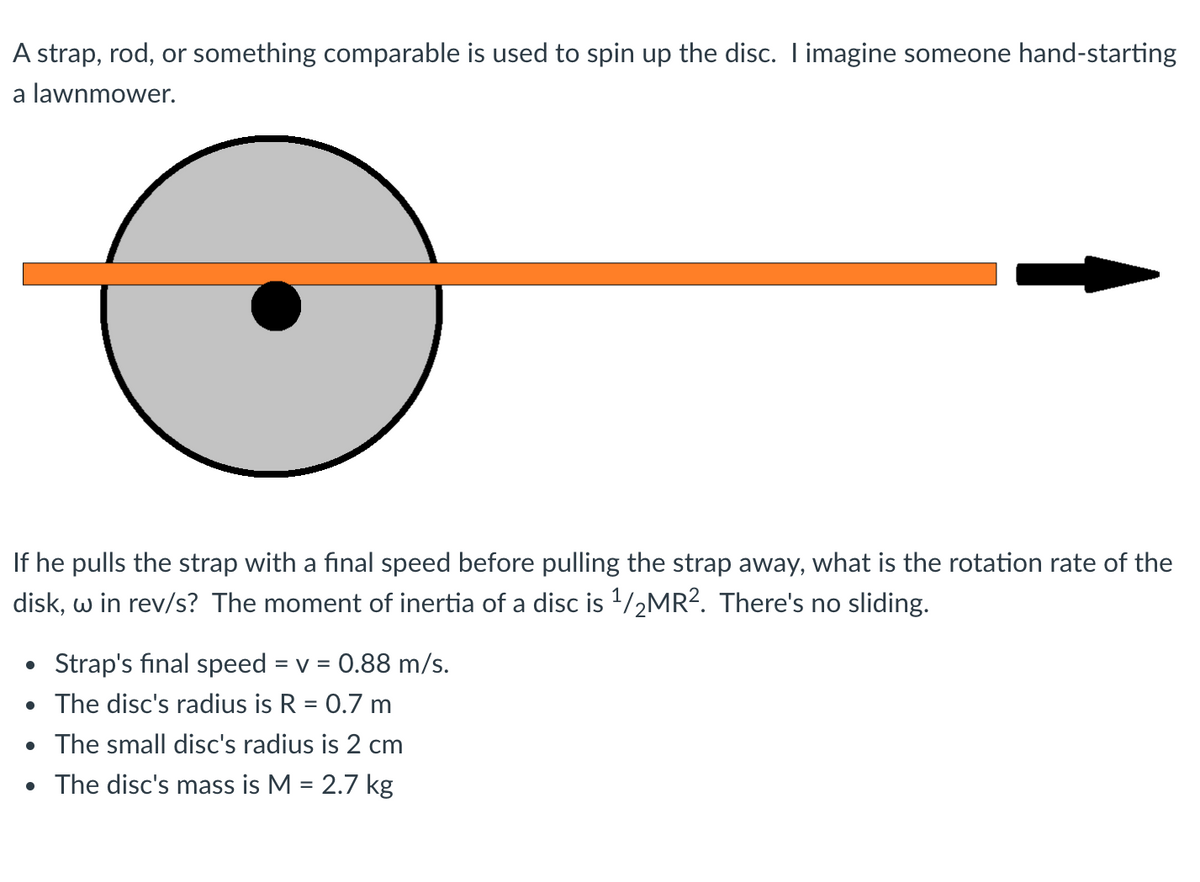 A strap, rod, or something comparable is used to spin up the disc. I imagine someone hand-starting
a lawnmower.
If he pulls the strap with a final speed before pulling the strap away, what is the rotation rate of the
disk, w in rev/s? The moment of inertia of a disc is 1/2MR?. There's no sliding.
Strap's final speed
= V
= 0.88 m/s.
• The disc's radius is R = 0.7 m
The small disc's radius is 2 cm
• The disc's mass is M = 2.7 kg
