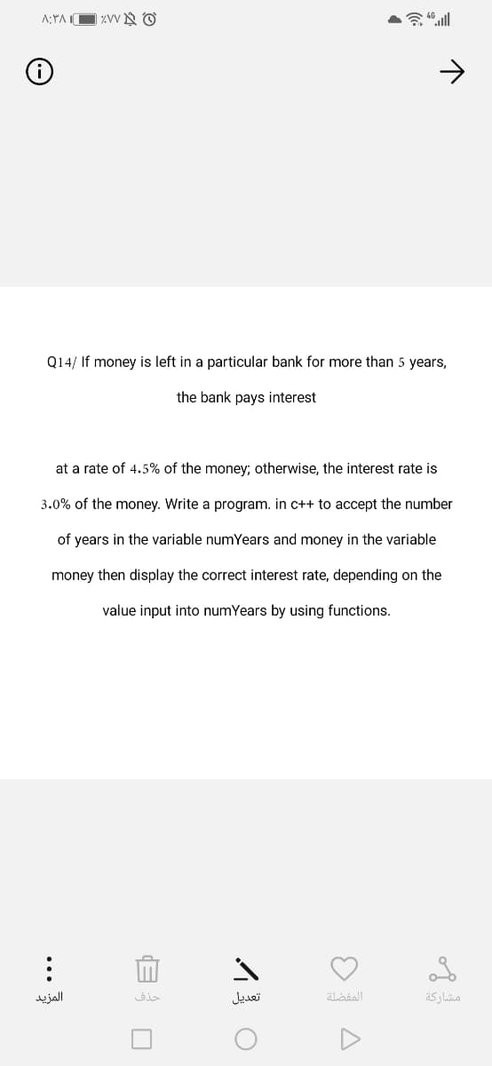 A:YA IO ZVV N O
Q14/ If money is left in a particular bank for more than 5 years,
the bank pays interest
at a rate of 4.5% of the money; otherwise, the interest rate is
3.0% of the money. Write a program. in c++ to accept the number
of years in the variable numYears and money in the variable
money then display the correct interest rate, depending on the
value input into numYears by using functions.
المزيد
حذف
تعديل
المفضلة
مشاركة
...
