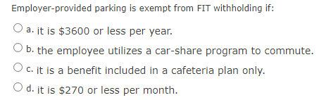 Employer-provided parking is exempt from FIT withholding if:
O a. it is $3600 or less per year.
Ob. the employee utilizes a car-share program to commute.
O c. it is a benefit included in a cafeteria plan only.
O d. it is $270 or less per month.
