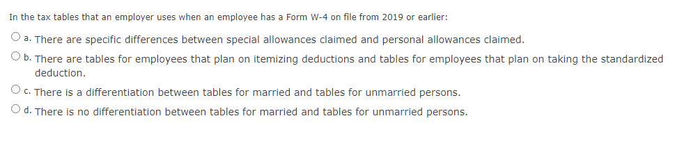 In the tax tables that an employer uses when an employee has a Form W-4 on file from 2019 or earlier:
O a. There are specific differences between special allowances claimed and personal allowances claimed.
O b. There are tables for employees that plan on itemizing deductions and tables for employees that plan on taking the standardized
deduction.
O c. There is a differentiation between tables for married and tables for unmarried persons.
O d. There is no differentiation between tables for married and tables for unmarried persons.
