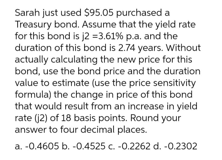 Sarah just used $95.05 purchased a
Treasury bond. Assume that the yield rate
for this bond is j2 =3.61% p.a. and the
duration of this bond is 2.74 years. Without
actually calculating the new price for this
bond, use the bond price and the duration
value to estimate (use the price sensitivity
formula) the change in price of this bond
that would result from an increase in yield
rate (j2) of 18 basis points. Round your
answer to four decimal places.
a. -0.4605 b. -0.4525 c. -0.2262 d. -0.2302
