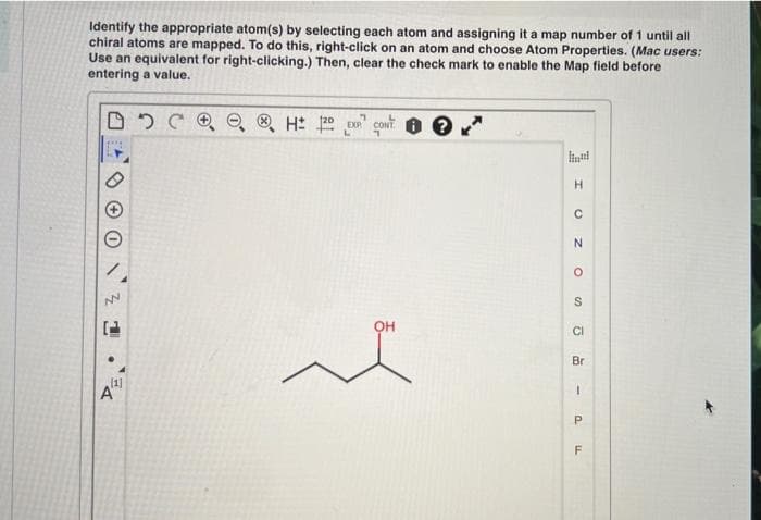 Identify the appropriate atom(s) by selecting each atom and assigning it a map number of 1 until all
chiral atoms are mapped. To do this, right-click on an atom and choose Atom Properties. (Mac users:
Use an equivalent for right-clicking.) Then, clear the check mark to enable the Map field before
entering a value.
(20
liul
H
OH
CI
Br
F
