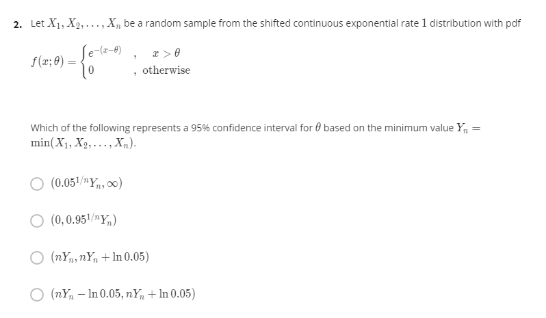 2. Let X1, X2, ..., X, be a random sample from the shifted continuous exponential rate 1 distribution with pdf
e-(z-8)
æ > 0
f(x; 0)
=
otherwise
Which of the following represents a 95% confidence interval for 0 based on the minimum value Yn =
min(X1, X2, ...,Xm).
O (0.051/nY,, 00)
(0, 0.951/nY,)
O (nYn, nYn + ln 0.05)
O (nY, – In 0.05, nY, + In 0.05)
