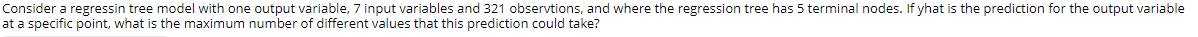 Consider a regressin tree model with one output variable, 7 input variables and 321 observtions, and where the regression tree has 5 terminal nodes. If yhat is the prediction for the output variable
at a specific point, what is the maximum number of different values that this prediction could take?
