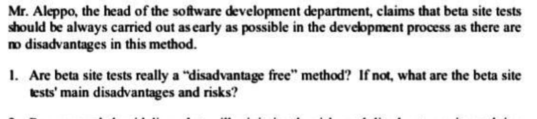 Mr. Aleppo, the head of the software development department, claims that beta site tests
should be always carried out as early as possible in the development process as there are
no disadvantages in this method.
1. Are beta site tests really a "disadvantage free" method? If not, what are the beta site
tests' main disadvantages and risks?