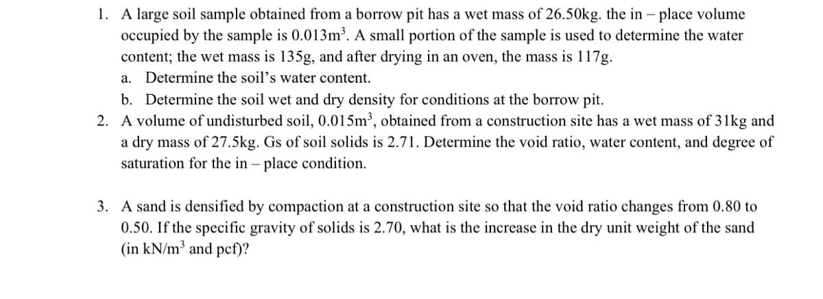 1. A large soil sample obtained from a borrow pit has a wet mass of 26.50kg. the in - place volume
occupied by the sample is 0.013m³. A small portion of the sample is used to determine the water
content; the wet mass is 135g, and after drying in an oven, the mass is 117g.
a. Determine the soil's water content.
b. Determine the soil wet and dry density for conditions at the borrow pit.
2. A volume of undisturbed soil, 0.015m³, obtained from a construction site has a wet mass of 31kg and
a dry mass of 27.5kg. Gs of soil solids is 2.71. Determine the void ratio, water content, and degree of
saturation for the in – place condition.
3. A sand is densified by compaction at a construction site so that the void ratio changes from 0.80 to
0.50. If the specific gravity of solids is 2.70, what is the increase in the dry unit weight of the sand
(in kN/m³ and pcf)?
