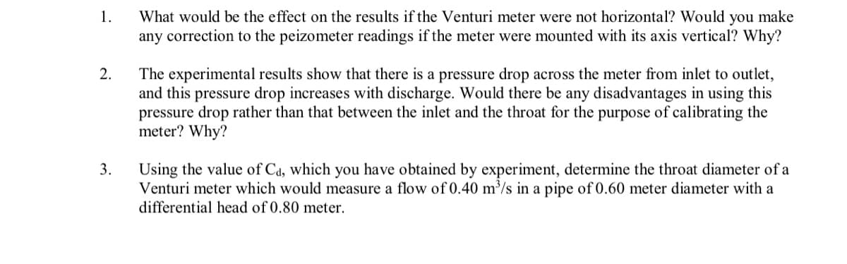 What would be the effect on the results if the Venturi meter were not horizontal? Would you make
any correction to the peizometer readings if the meter were mounted with its axis vertical? Why?
1.
The experimental results show that there is a pressure drop across the meter from inlet to outlet,
and this pressure drop increases with discharge. Would there be any disadvantages in using this
pressure drop rather than that between the inlet and the throat for the purpose of calibrating the
meter? Why?
2.
3.
Using the value of Cd, which you have obtained by experiment, determine the throat diameter of a
Venturi meter which would measure a flow of 0.40 m³/s in a pipe of 0.60 meter diameter with a
differential head of 0.80 meter.

