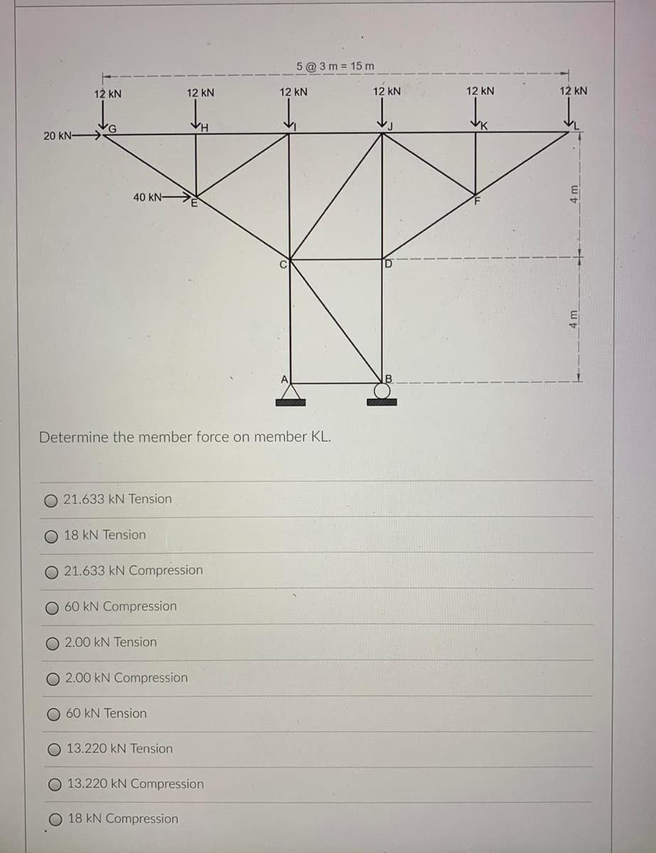5 @ 3 m = 15 m
12 kN
12 kN
12 kN
12 kN
12 kN
12 kN
VG
20 kN >
VH
40 kN-
Determine the member force on member KL.
O 21.633 kN Tension
O 18 kN Tension
O 21.633 kN Compression
O 60 kN Compression
2.00 kN Tension
O 2.00 kN Compression
O 60 kN Tension
O 13.220 kN Tension
O 13.220 kN Compression
18 kN Compression
