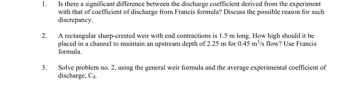 Is there a significant difference between the discharge coefficient derived from the experiment
with that of coefficient of discharge from Francis formula? Discuss the possible reason for such
discrepancy.
1.
A rectangular sharp-crested weir with end contractions is 1.5 m long. How high should it be
placed in a channel to maintain an upstream depth of 2.25 m for 0.45 m³/s flow? Use Francis
formula.
2.
3.
Solve problem no. 2, using the general weir formula and the average experimental coefficient of
discharge, Ca.
