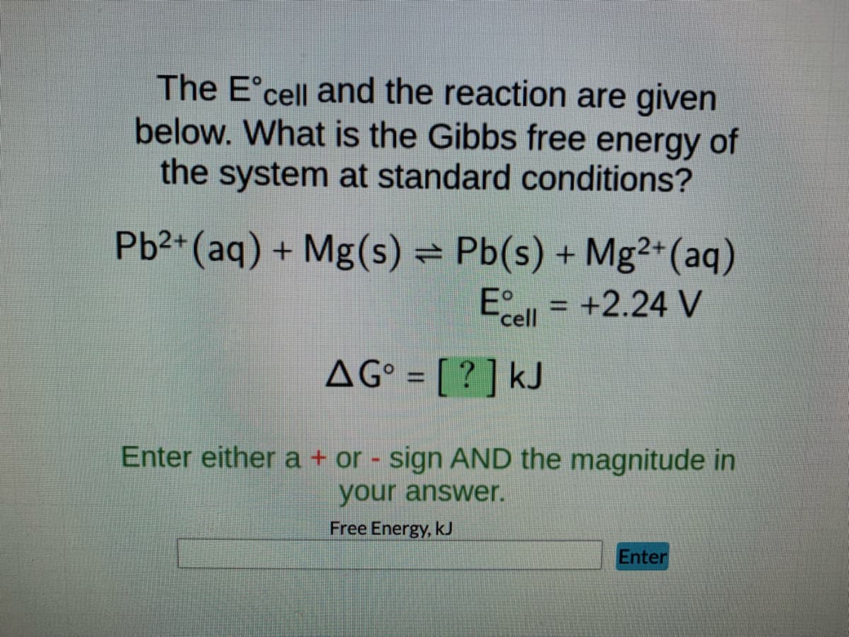 ### Calculating Gibbs Free Energy from Cell Potential

Below we explore the relationship between the standard electrode potential (\(E^\circ_{cell}\)) and Gibbs free energy (\(\Delta G^\circ\)) for the following redox reaction at standard conditions.

#### Reaction Details:
\[ \text{Pb}^{2+}(\text{aq}) + \text{Mg}(\text{s}) \rightleftharpoons \text{Pb}(\text{s}) + \text{Mg}^{2+}(\text{aq}) \]

Given:
\[ E^\circ_{cell} = +2.24 \, \text{V} \]

#### Problem Statement:
What is the Gibbs free energy of the system at standard conditions?

#### Formula for Gibbs Free Energy:
\[ \Delta G^\circ = -nFE^\circ_{cell} \]

where:
- \( \Delta G^\circ \) is the standard Gibbs free energy change,
- \( n \) is the number of moles of electrons transferred,
- \( F \) is the Faraday constant (\(96,485 \, \text{C/mol}\)),
- \( E^\circ_{cell} \) is the standard cell potential.

#### Calculation Placeholder:
\[ \Delta G^\circ = [ \ \boxed{?} \ ] \, \text{kJ} \]

**Input Field:**
Please enter either a \( + \) or \( - \) sign and the magnitude of your answer.

**Submission Box:**
- **Enter your value for Free Energy, kJ:**
  \[ \boxed{\phantom{Enter your value here}} \]

- [ **Enter** ] (button to submit the calculated value)