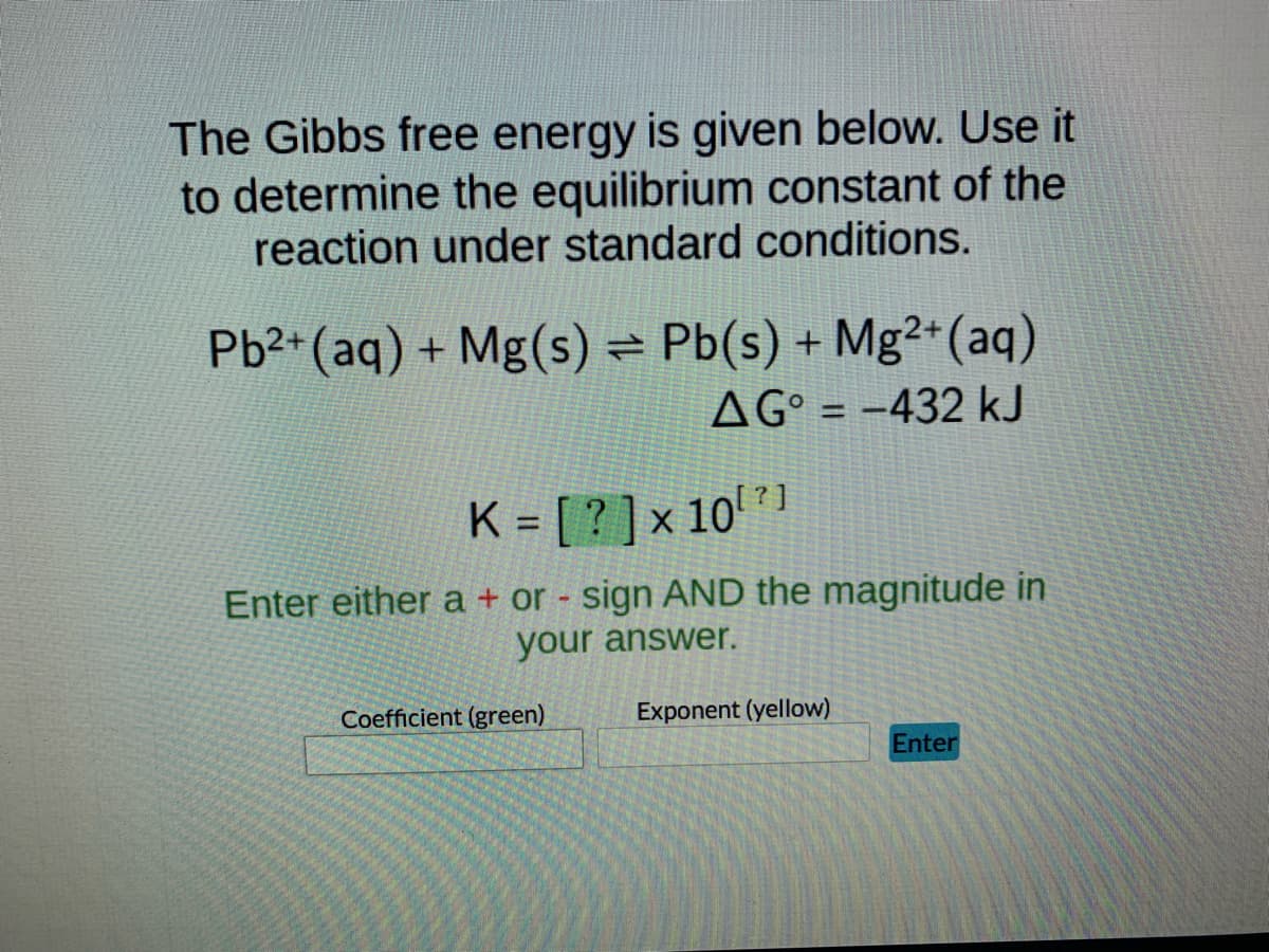 ### Determination of the Equilibrium Constant Using Gibbs Free Energy

#### Problem Statement
Utilize the provided Gibbs free energy data to determine the equilibrium constant of the following reaction under standard conditions:

\[ \text{Pb}^{2+} (\text{aq}) + \text{Mg} (\text{s}) \rightarrow \text{Pb} (\text{s}) + \text{Mg}^{2+} (\text{aq}) \]

The Gibbs free energy change (\( \Delta G^\circ \)) for the reaction is given as:
\[ \Delta G^\circ = -432 \, \text{kJ} \]

#### Calculation
To find the equilibrium constant \( K \), we use the relationship between the Gibbs free energy change and the equilibrium constant at standard conditions, given by the equation:

\[ \Delta G^\circ = -RT \ln K \]

Where:
- \( R \) is the universal gas constant (\( R = 8.314 \, \text{J/mol} \cdot \text{K} \))
- \( T \) is the temperature in Kelvin (assumed to be 298 K unless otherwise specified)
- \( \Delta G^\circ \) is the standard Gibbs free energy change

Solve for \( K \):

\[ K = e^{-\Delta G^\circ / RT} \]

Substituting the given values:
\[ \Delta G^\circ = -432,000 \, \text{J} \]

\[ K = e^{\frac{432,000}{8.314 \times 298}} \]

#### Input Instructions
1. Calculate the coefficient in scientific notation.
2. Determine the exponent in scientific notation.
3. Enter either a \( + \) or \( - \) sign and the magnitude accordingly.

#### Input Fields
- **Coefficient (green box):** Enter the coefficient from your scientific notation calculation.
- **Exponent (yellow box):** Enter the exponent from your scientific notation calculation.

Press **Enter** to submit your answer.

---

This explanation provides the contextual background needed to understand the calculations and steps required to determine the equilibrium constant using the Gibbs free energy change. Ensure you double-check your calculations for accuracy.