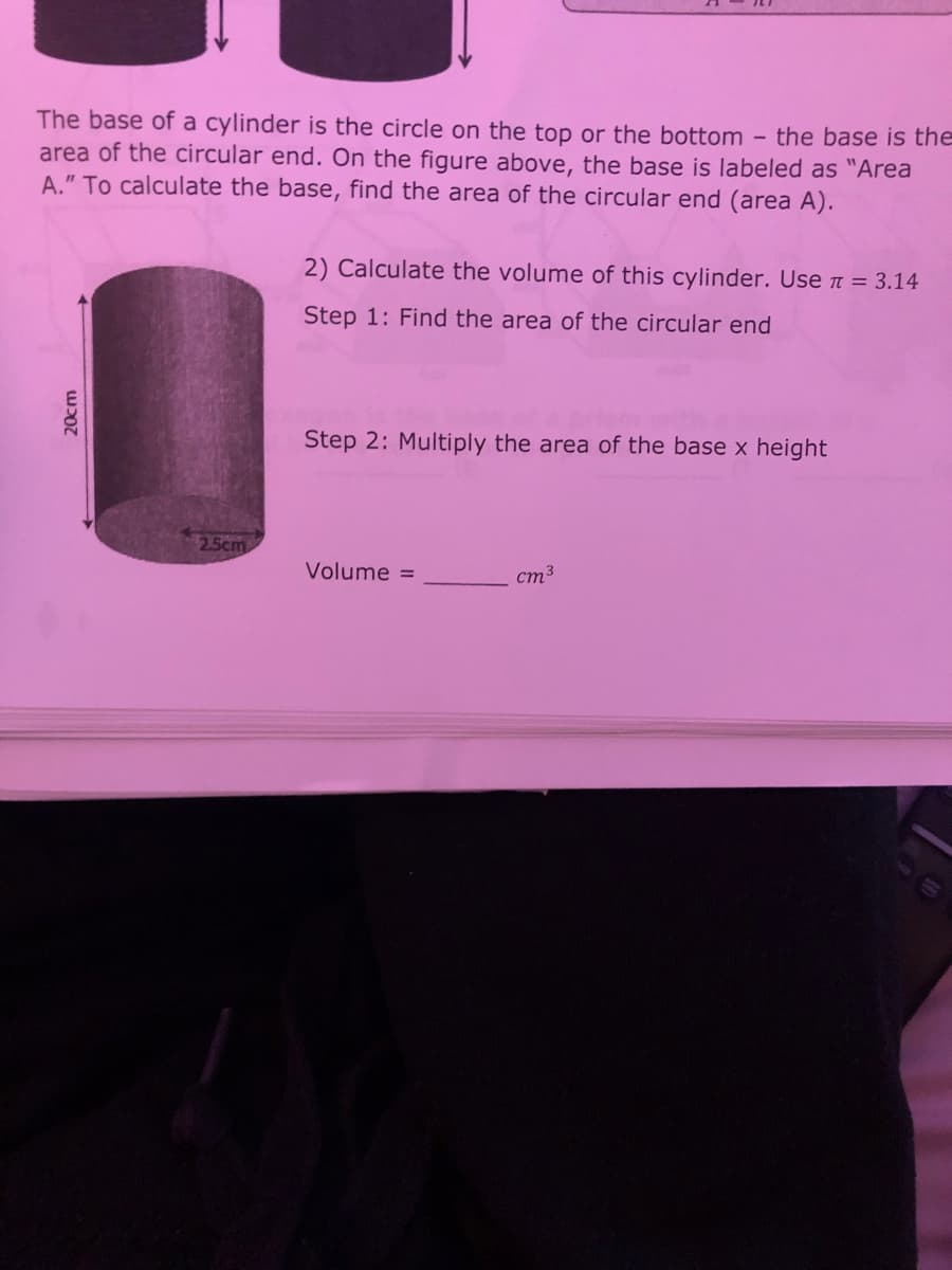 The base of a cylinder is the circle on the top or the bottom
area of the circular end. On the figure above, the base is labeled as "Area
A." To calculate the base, find the area of the circular end (area A).
- the base is the
2) Calculate the volume of this cylinder. Use t = 3.14
Step 1: Find the area of the circular end
Step 2: Multiply the area of the base x height
25cm
Volume =
cm3
