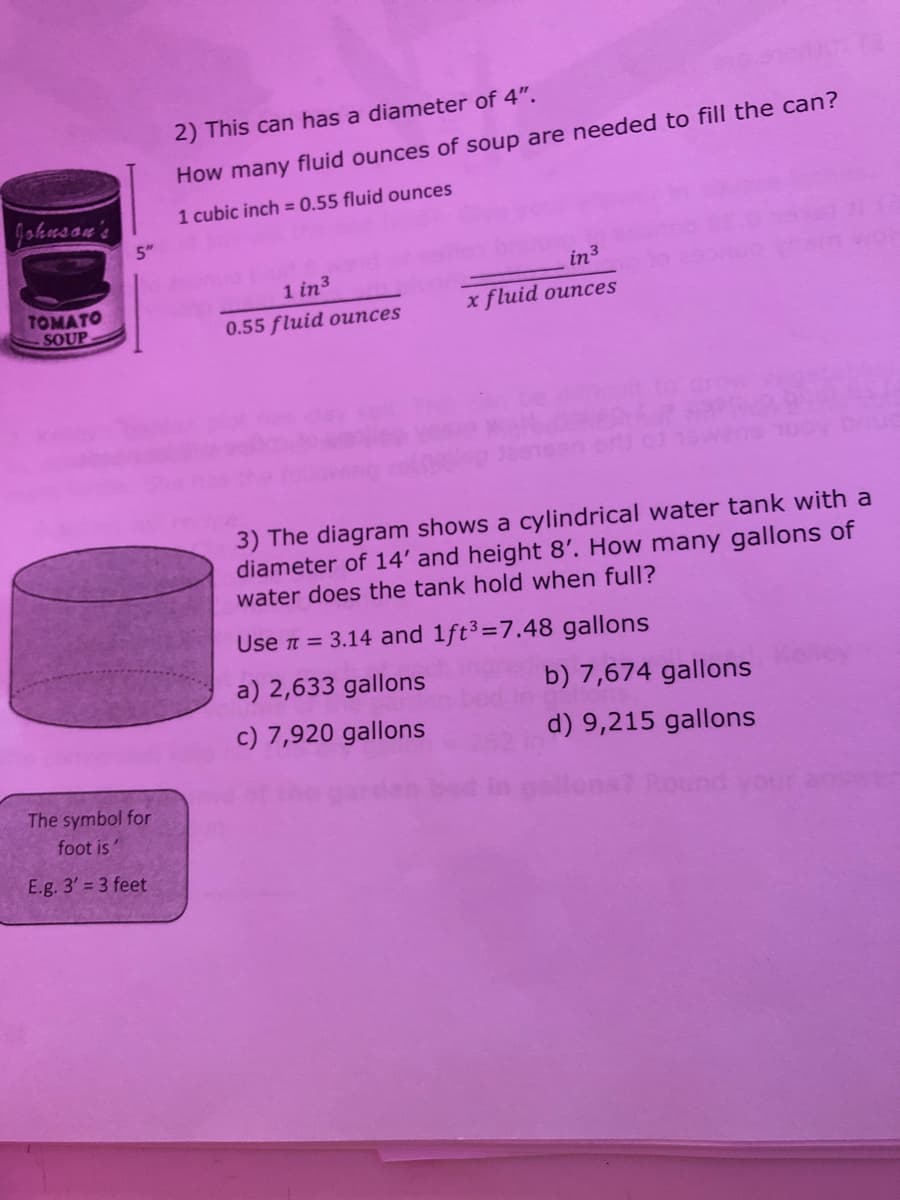 2) This can has a diameter of 4".
How many fluid ounces of soup are needed to fill the can?
gohusan's
1 cubic inch = 0.55 fluid ounces
5"
in3
1 in3
TOMATO
SOUP
x fluid ounces
0.55 fluid ounces
3) The diagram shows a cylindrical water tank with a
diameter of 14' and height 8'. How many gallons of
water does the tank hold when full?
Use n = 3.14 and 1ft3=7.48 gallons
a) 2,633 gallons
b) 7,674 gallons
c) 7,920 gallons
d) 9,215 gallons
The symbol for
foot is
E.g. 3' = 3 feet
