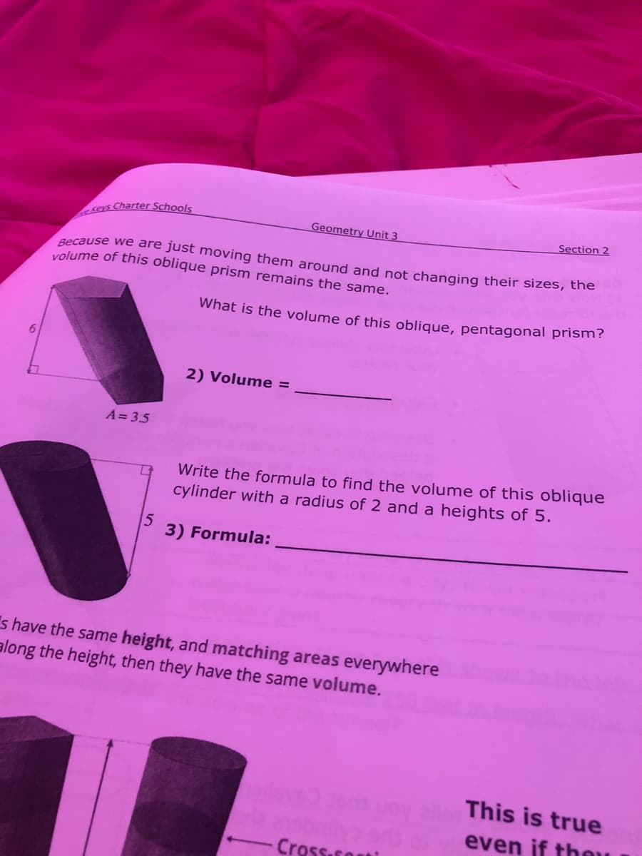 Keys Charter Schools
Geometry Unit 3
Section 2
Because we are just moving them around and not changing their sizes, the
volume of this oblique prism remains the same.
What is the volume of this oblique, pentagonal prism?
2) Volume =
A= 3.5
Write the formula to find the volume of this oblique
cylinder with a radius of 2 and a heights of 5.
5
3) Formula:
s have the same height, and matching areas everywhere
along the height, then they have the same volume.
This is true
even if tho
Cross.soti
