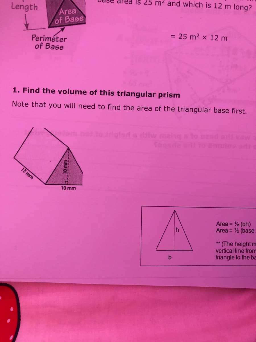 Is 25 m2 and which is 12 m long?
Length
Area
of Base
= 25 m2 x 12 m
Periméter
of Base
1. Find the volume of this triangular prism
Note that you will need to find the area of the triangular base first.
totriglerd s slw manq s to eand aild eew
Segeia
Smulov od
13 mm
10 mm
Area = 2 (bh)
Area = ½ (base
** (The height m
vertical line from
triangle to the ba
b
10 mm
