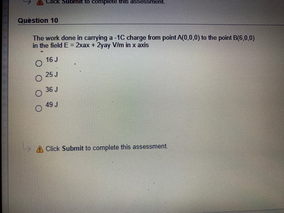 Ciick Submit to complete this assessment
Question 10
The work done in carrying a -1C charge from point A(0,0,0) to the point B(6,0,0)
in the field E = 2xax + 2yay V/m in x axis
16 J
25 J
36 J
49 J
A Click Submit to complete this assessment.
