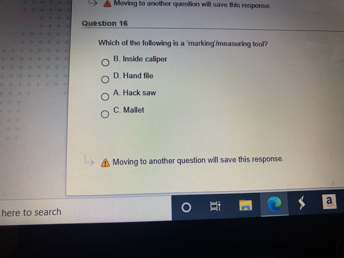 Moving to another question will save this response.
Quèstion 16
Which of the following is a 'marking'/measuring tool?
B. Inside caliper
D. Hand file
A. Hack saw
C. Mallet
L A Moving to another question will save this response.
a
here to search
近
