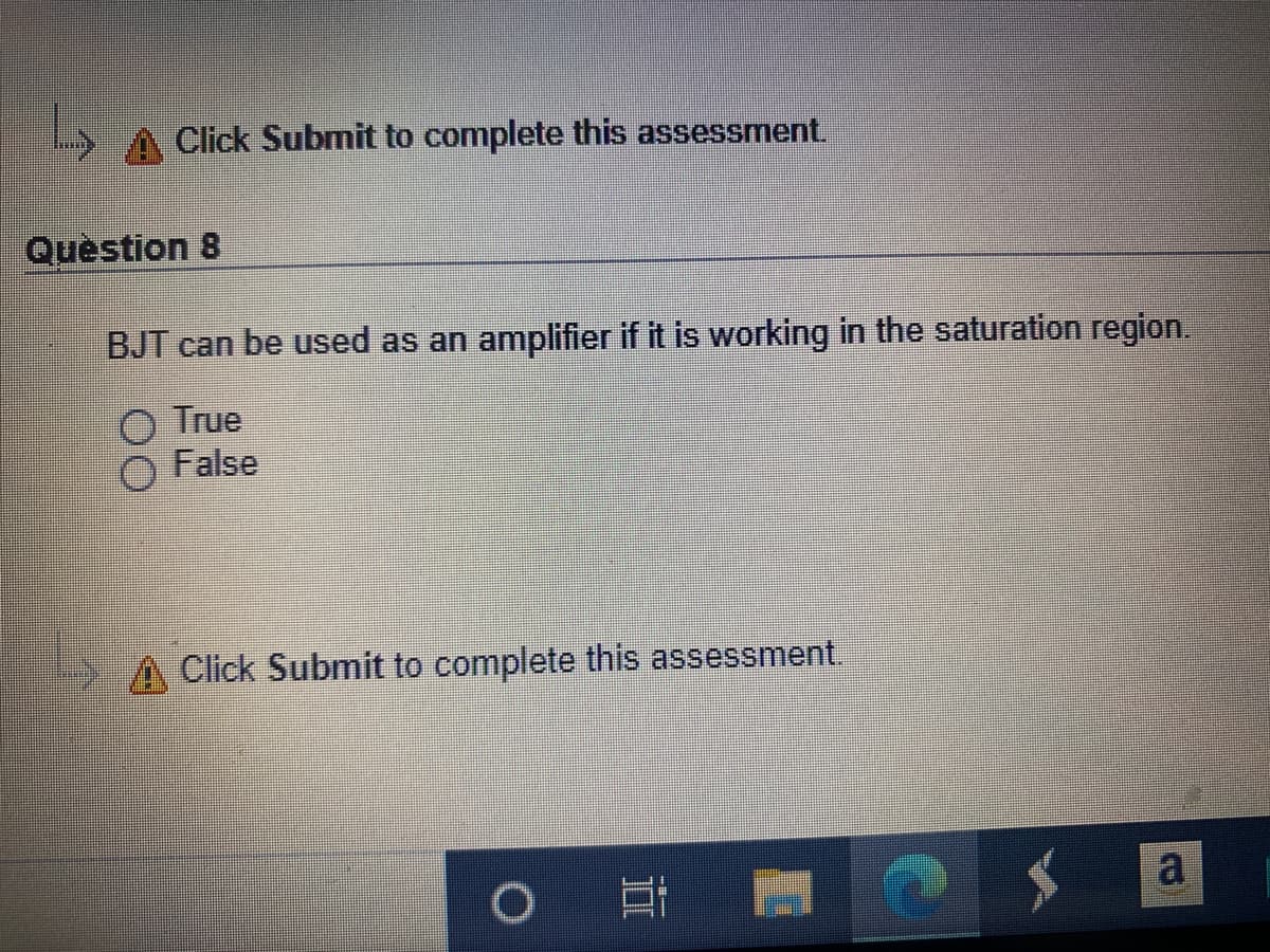 Click Submit to complete this assessment.
Quèstion 8
BJT can be used as an amplifier if it is working in the saturation region.
O True
False
Click Submit to complete this assessment.
a
II
