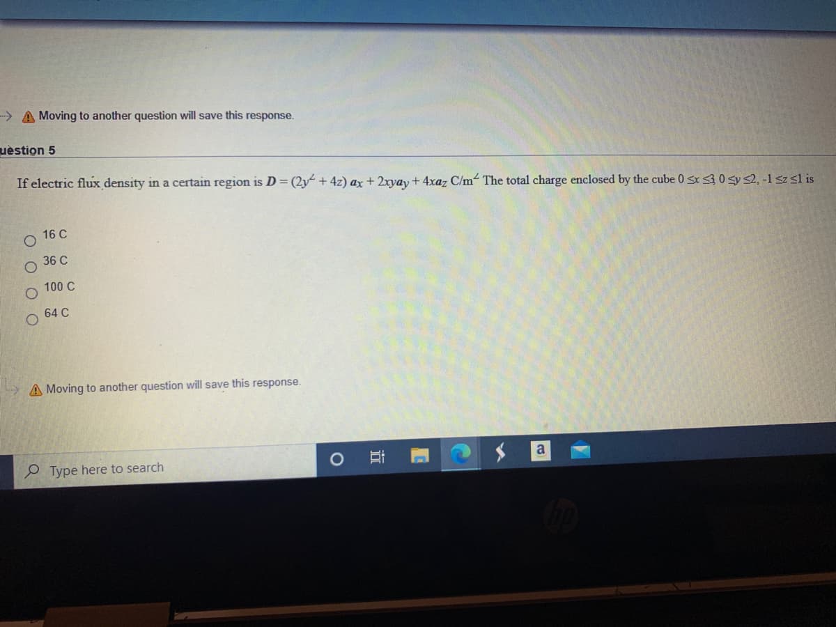 A Moving to another question will save this response.
uèstion 5
If electric flux density in a certain region is D = (2y + 4z) ax + 2xyay +4xaz C/m The total charge enclosed by the cube 0 sx30 sys2, -1 sz sl is
16 C
36 C
100 C
64 C
A Moving to another question will save this response.
a
O Type here to search
近
