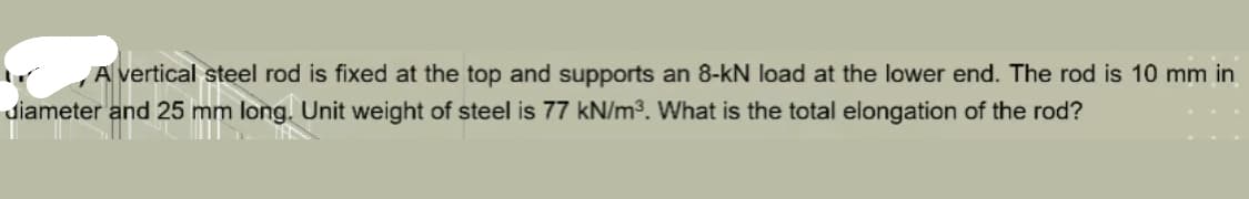 A vertical steel rod is fixed at the top and supports an 8-kN load at the lower end. The rod is 10 mm in
diameter and 25 mm long. Unit weight of steel is 77 kN/m³. What is the total elongation of the rod?