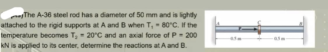 The A-36 steel rod has a diameter of 50 mm and is lightly
attached to the rigid supports at A and B when T₁ = 80°C. If the
temperature becomes T₂ = 20°C and an axial force of P = 200
KN is applied to its center, determine the reactions at A and B.
-0.5 m-
0.5 m-