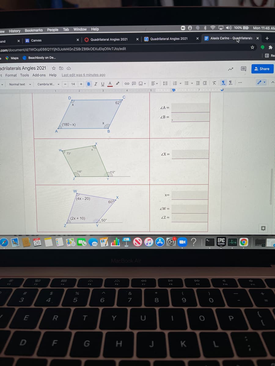 * ? 7 1) 100% E Mon 11:45 AM
ew History Bookmarks People Tab Window Help
- Canvas
A Quadrilateral Angles 2021
Quadrilateral Angles 2021
E Alexis Carino - Qurdrilaterals/ X
+
wand
Lcom/document/d/1WOcpE66Q1YljN3JoM4GnZS8rZ86kOEXuElqOfAr7Jto/edit
国Re:
e 9 Maps e Beachbody on De.
adrilaterals Angles 2021 * O
A Share
rt Format Tools Add-ons Help
Last edit was 6 minutes ago
BIUA
E- 1E
E - E - E E
Normal text
Cambria M.
14
+
4.
3
4
5
629
ZA =
ZB =
(180 - x)
A.
73
ZX =
116
112
Y
(4x - 20)
607
ZW =
(2x + 10)
2Z =
50
Y.
? |
EPIC
APR
26
...
GAMES
MacBook Air
80
888
DII
DD
F2
F3
F4
FS
F7
FB
F9
F10
$11
%23
&
4
5
8
E
R
Y
G
J
K
