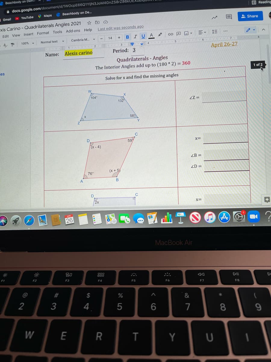 Beachbody on Dem
i docs.google.com/document/d/1WOcpE66Q1YljN3JoM4GnZS8rz
Beachbody on De..
国 Reading
O YouTube
O Maps
Gmail
2 Share
exis Carino - Quadrilaterals Angles 2021
Last edit was seconds ago
Edit View Insert Format Tools Add-ons Help
Cambria M.-
14
BIUA
100%
Normal text
Aア
April 26-27
Name:
Alexis carino
Period: 3
Quadrilaterals - Angles
The Interior Angles add up to (180 * 2) = 360
1 of 2
es
Solve for x and find the missing angles
W
104
132
589
C
59
X=
Fx -4)
ZB =
ZD =
(x + 5)
76°
X=
26
MacBook Air
80
888
F1
F2
F3
F4
F5
F6
F7
FB
@
2$
%
&
2
4
7
8
E
R
Y
# 3
w/
