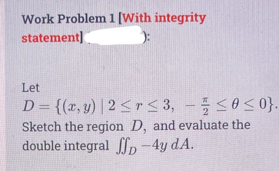 Work Problem1 [With integrity
statement]
Let
D = {(x, y) | 2 <r < 3,
, - 0<0}.
Sketch the region D, and evaluate the
double integral Ip -4y dA.
