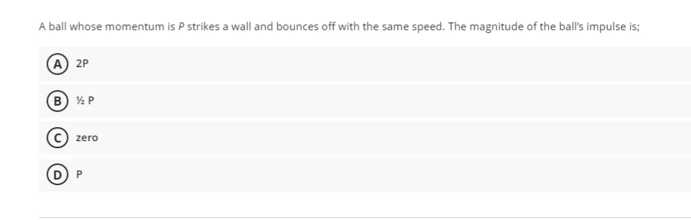 A ball whose momentum is P strikes a wall and bounces off with the same speed. The magnitude of the ball's impulse is;
(A
2P
B
½ P
C) zero
3)
