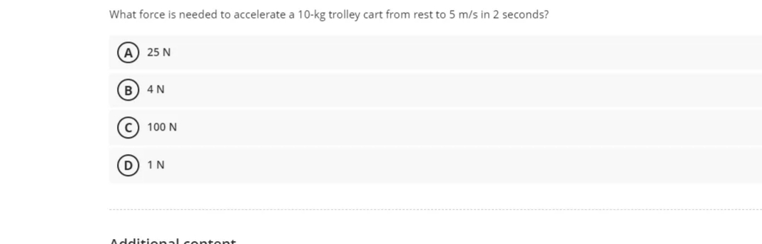 What force is needed to accelerate a 10-kg trolley cart from rest to 5 m/s in 2 seconds?
A) 25 N
B) 4 N
c) 100 N
D
1N
Additio nal co tent
