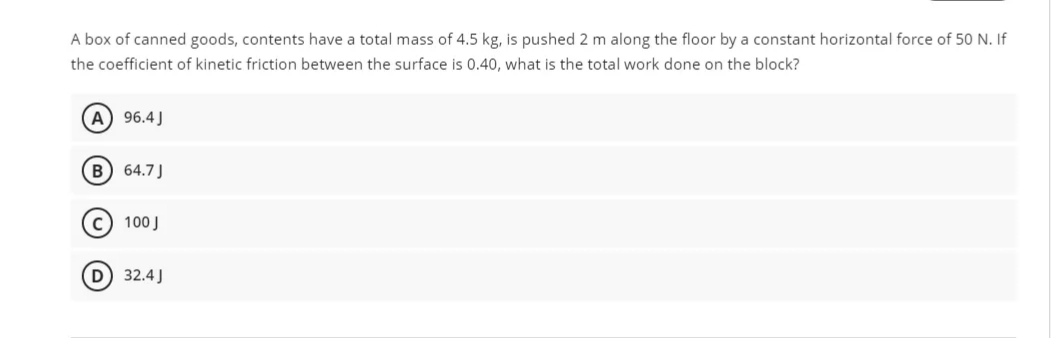 A box of canned goods, contents have a total mass of 4.5 kg, is pushed 2 m along the floor by a constant horizontal force of 50 N. If
the coefficient of kinetic friction between the surface is 0.40, what is the total work done on the block?
A) 96.4 J
B 64.7J
100 J
D) 32.4 J
