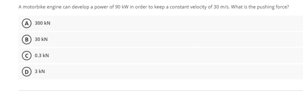 A motorbike engine can develop a power of 90 kW in order to keep a constant velocity of 30 m/s. What is the pushing force?
A 300 kN
B) 30 kN
c) 0.3 kN
3 kN
