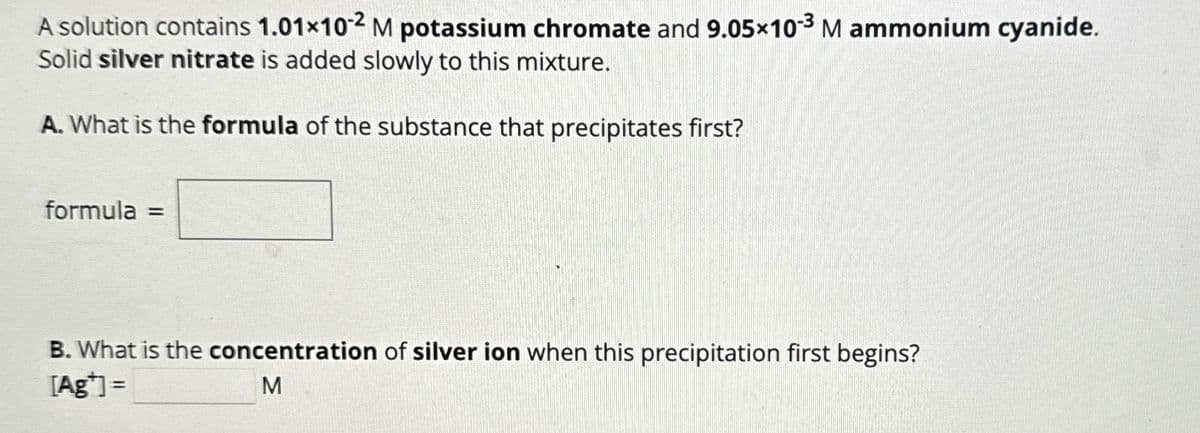 A solution contains 1.01×102 M potassium chromate and 9.05×103 M ammonium cyanide.
Solid silver nitrate is added slowly to this mixture.
A. What is the formula of the substance that precipitates first?
formula =
B. What is the concentration of silver ion when this precipitation first begins?
[Ag]=
M