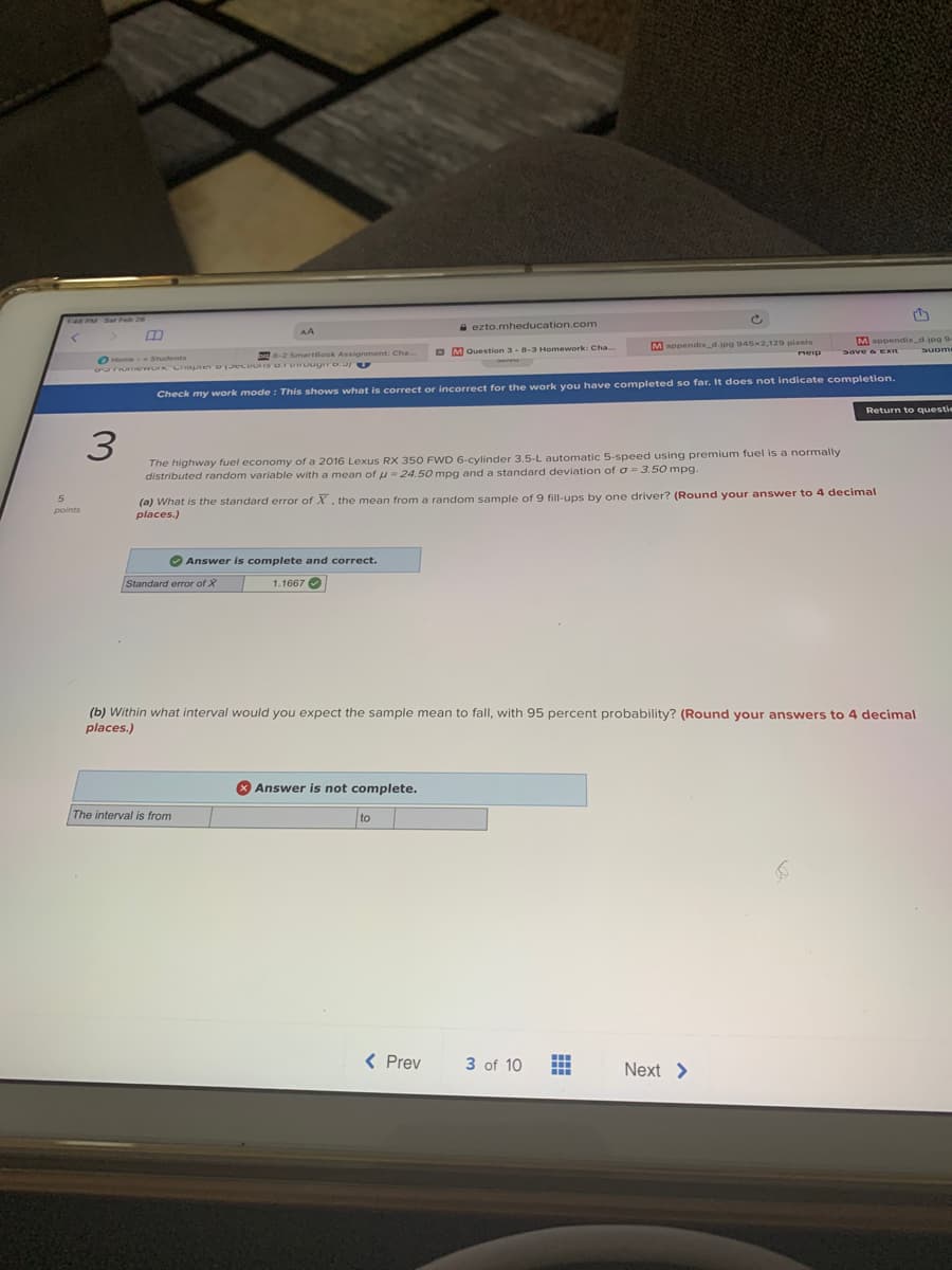 145 PM Sar Feb 26
A ezto.mheducation.com
Mappendix_d.jpg 945-2,129 pixels
neip
Mappendix_d.jpg 9
Suome
O M Question 3-8-3 Homework: Cha..
2ave & EKIE
-2 SmartBook Assignment: Cha.
OHome- Students
uT ew Criapier o EcIS o.ruwouuro. E
Check my work mode : This shows what is correct or incorrect for the work you have completed so far. It does not indicate completion.
Return to questie
3
The highway fuel economy of a 2016 Lexus RX 350 FWD 6-cylinder 3.5-L automatic 5-speed using premium fuel is a normally
distributed random variable with a mean of u = 24.50 mpg and a standard deviation of o = 3.50 mpg.
(a) What is the standard error of X, the mean from a random sample of 9 fill-ups by one driver? (Round your answer to 4 decimal
places.)
points
Answer is complete and correct.
Standard error of X
1.1667 O
(b) Within what interval would you expect the sample mean to fall, with 95 percent probability? (Round your answers to 4 decimal
places.)
X Answer is not complete.
The interval is from
< Prev
3 of 10
Next >
