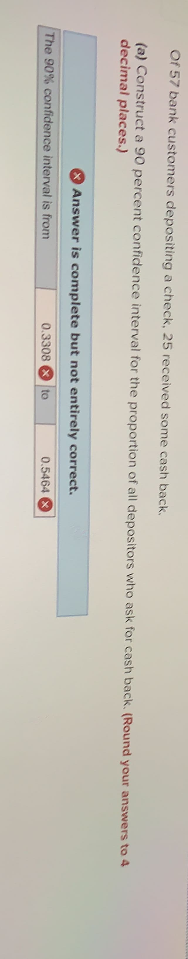 Of 57 bank customers depositing a check, 25 received some cash back.
(a) Construct a 90 percent confidence interval for the proportion of all depositors who ask for cash back. (Round your answers to 4
decimal places.)
Answer is complete but not entirely correct.
The 90% confidence interval is from
0.3308 X to
0.5464 X
