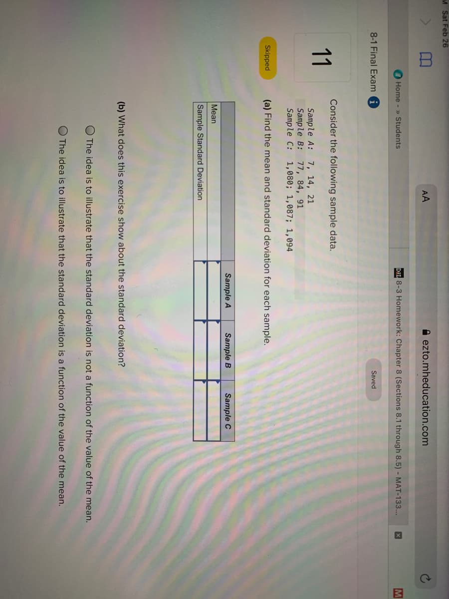 M Sat Feb 26
AA
A ezto.mheducation.com
I Home - » Students
DAL 8-3 Homework: Chapter 8 (Sections 8.1 through 8.5) - MAT-133...
M
8-1 Final Exam
Saved
Consider the following sample data.
11
Sample A:
Sample B: 77, 84, 91
Sample C:
7, 14, 21
1,080; 1,087; 1,094
Skipped
(a) Find the mean and standard deviation for each sample.
Sample A
Sample B
Sample C
Mean
Sample Standard Deviation
(b) What does this exercise show about the standard deviation?
O The idea is to illustrate that the standard deviation is not a function of the value of the mean.
The idea is to illustrate that the standard deviation is a function of the value of the mean.
