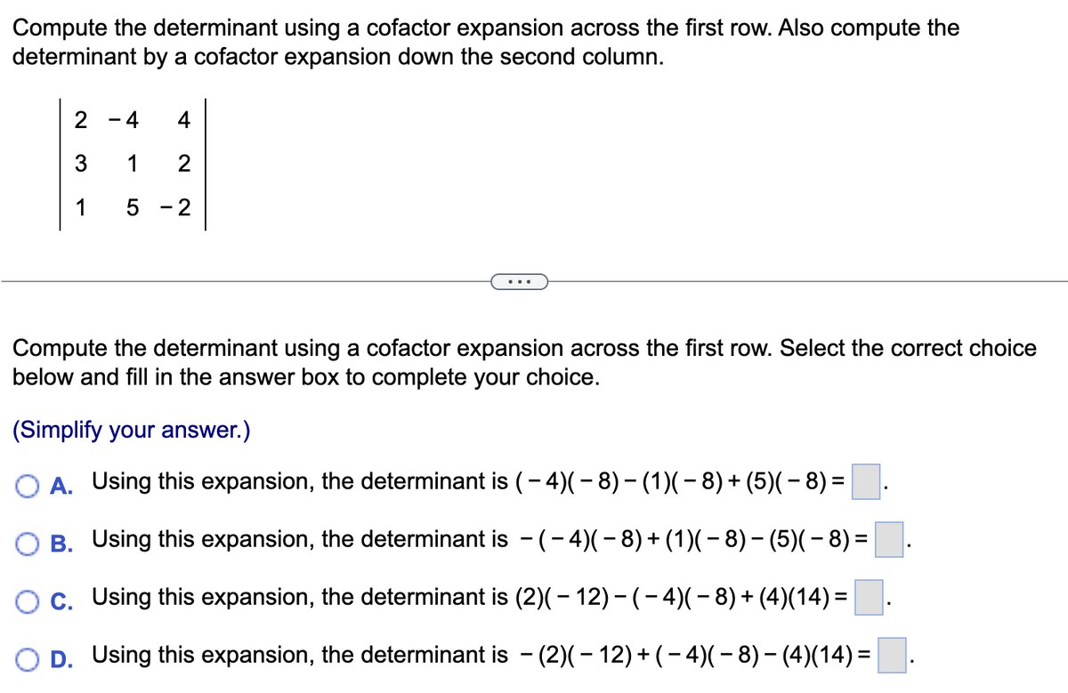 Compute the determinant using a cofactor expansion across the first row. Also compute the
determinant by a cofactor expansion down the second column.
2
4
4
1
2
1 5 2
-
Compute the determinant using a cofactor expansion across the first row. Select the correct choice
below and fill in the answer box to complete your choice.
(Simplify your answer.)
OA. Using this expansion, the determinant is (- 4)( − 8) − (1)( − 8) + (5)( − 8) =
B. Using this expansion, the determinant is − (− 4)( − 8) + (1)( − 8) – (5)( − 8) =
-
-
C. Using this expansion, the determinant is (2)( – 12) − ( − 4)( − 8) + (4)(14) =
D. Using this expansion, the determinant is − (2)( − 12) + ( − 4)( − 8) − (4)(14) =