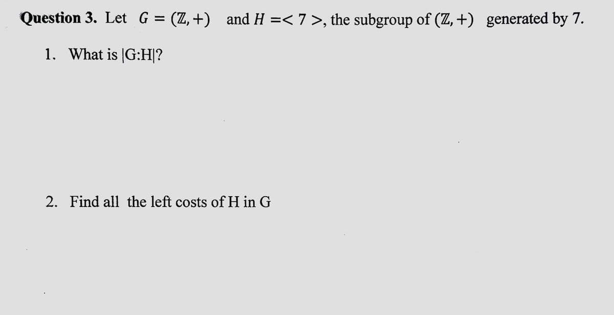 Question 3. Let G = (Z,+) and H =< 7 >, the subgroup of (Z,+) generated by 7.
1. What is G:H|?
2. Find all the left costs of H in G