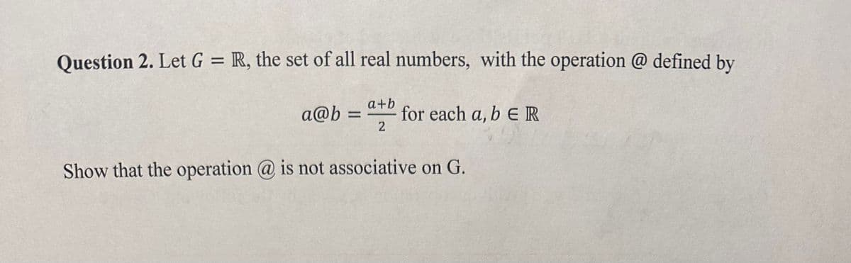 Question 2. Let G = R, the set of all real numbers, with the operation @ defined by
a+b
a@b= for each a, b ER
2
Show that the operation @ is not associative on G.