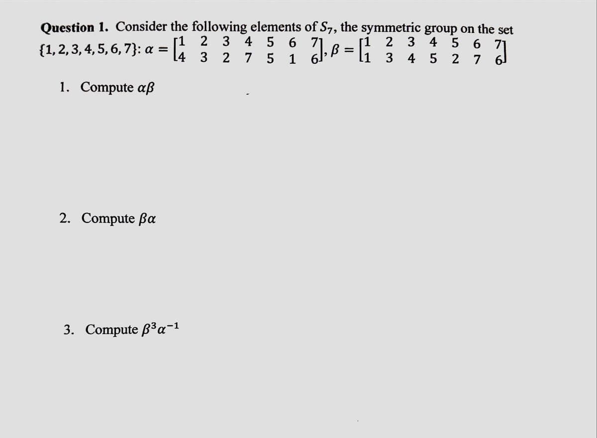 Question 1. Consider the following elements of S7, the symmetric group on the set
1
2 3
4 5 6
4
3 4
5
{1, 2, 3, 4, 5, 6, 7}: a =
1. Compute aß
2. Compute Ba
3. Compute ³ α-1
2 3 4 5 6 71
3 2
7 5
1
}]}, B = [1
ย
2 7 6