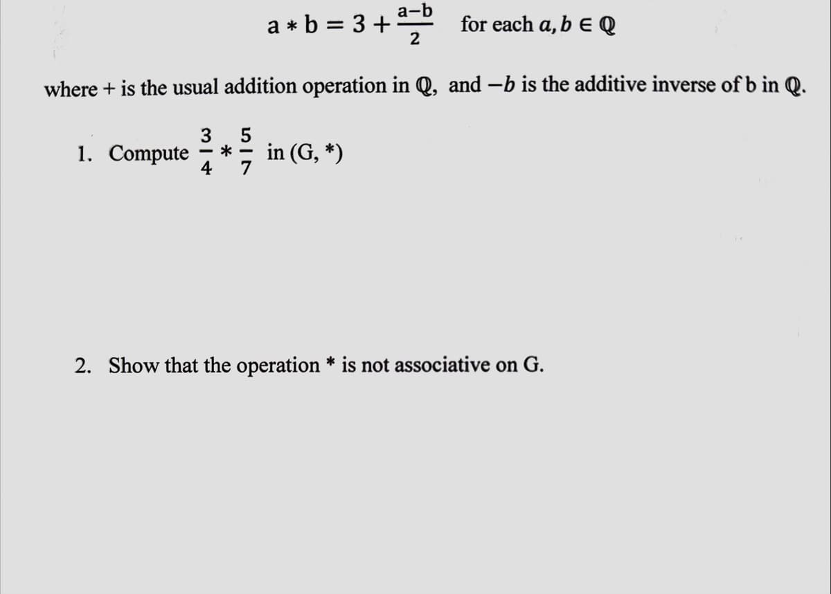 for each a, b EQ
where + is the usual addition operation in Q, and -b is the additive inverse of b in Q.
3
5
1. Compute *-
4
a*b = 3+
a-b
2
in (G, *)
2. Show that the operation * is not associative on G.