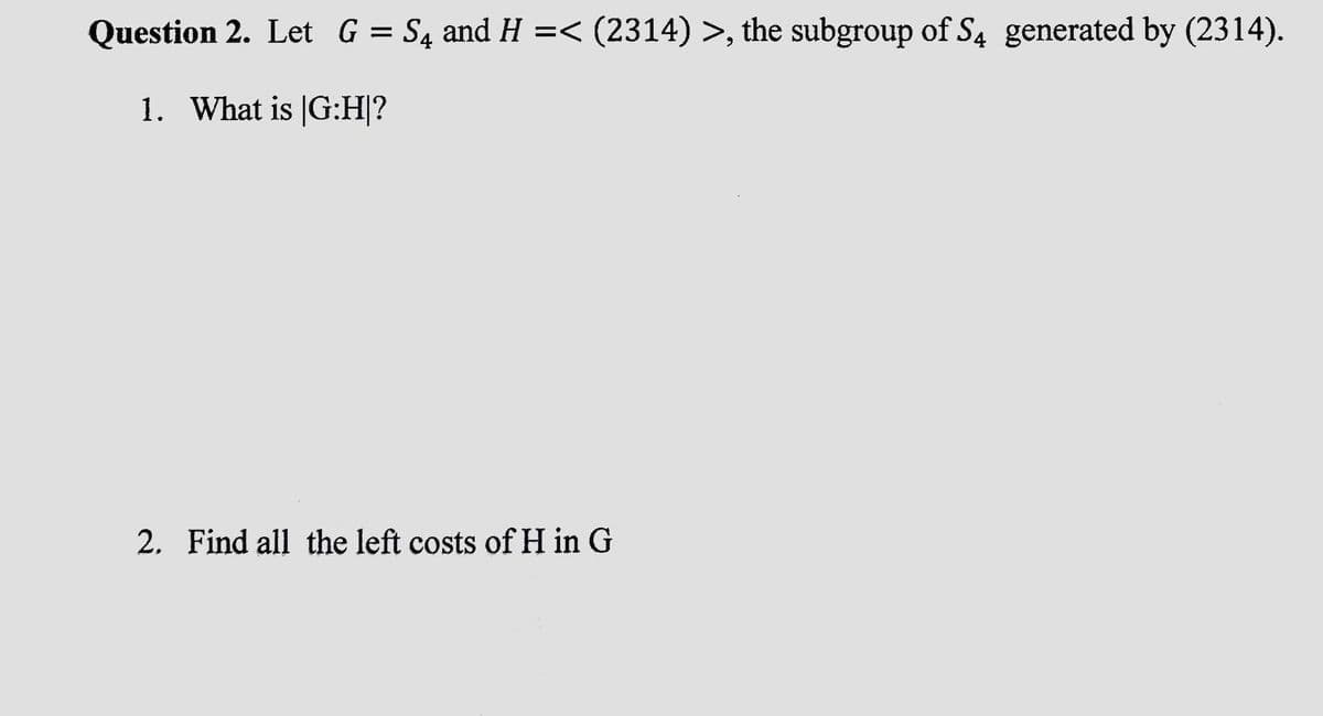 Question 2. Let G = S4 and H =< (2314) >, the subgroup of S4 generated by (2314).
1. What is |G:H|?
2. Find all the left costs of H in G