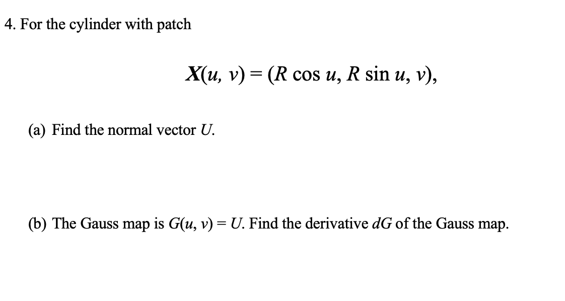 4. For the cylinder with patch
X(u, v) = (R cos u, R sin u, v),
(a) Find the normal vector U.
(b) The Gauss map is G(u, v) = U. Find the derivative dG of the Gauss map.