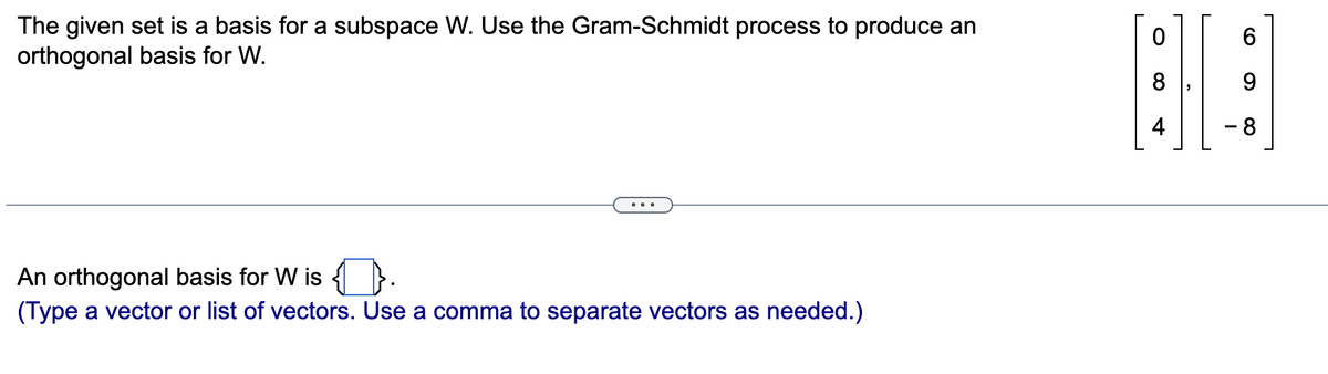 The given set is a basis for a subspace \( W \). Use the Gram-Schmidt process to produce an orthogonal basis for \( W \).

The vectors given are:

\[
\begin{bmatrix} 
0 \\ 
8 \\ 
4 
\end{bmatrix}
, 
\begin{bmatrix} 
6 \\ 
9 \\ 
-8 
\end{bmatrix}
\]

An orthogonal basis for \( W \) is \(\boxed{\phantom{aa}}\).

*(Type a vector or list of vectors. Use a comma to separate vectors as needed.)*