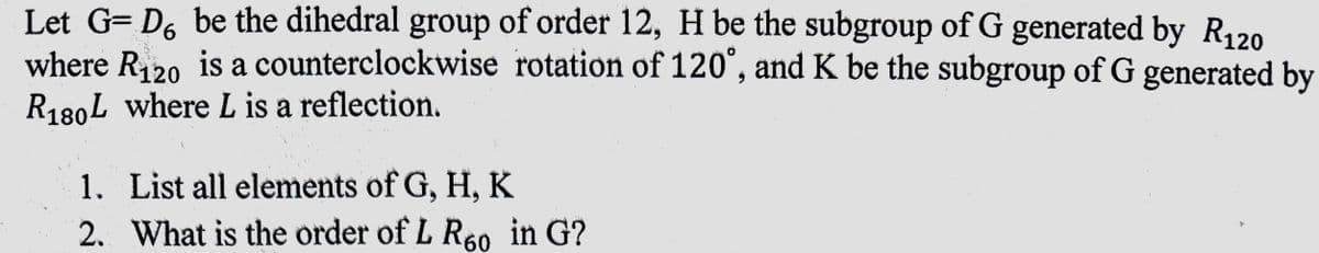 6
Let G= Dº be the dihedral group of order 12, H be the subgroup of G generated by R120
where R₁20 is a counterclockwise rotation of 120°, and K be the subgroup of G generated by
R180L where L is a reflection.
1. List all elements of G, H, K
2.
What is the order of L R60 in G?
1