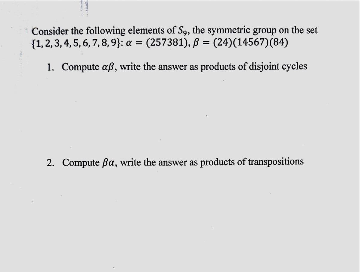 Consider the following elements of S9, the symmetric group on the set
{1, 2, 3, 4, 5, 6, 7, 8, 9}: a = (257381), ß = (24)(14567)(84)
1.
Compute aß, write the answer as products of disjoint cycles
2. Compute ßa, write the answer as products of transpositions