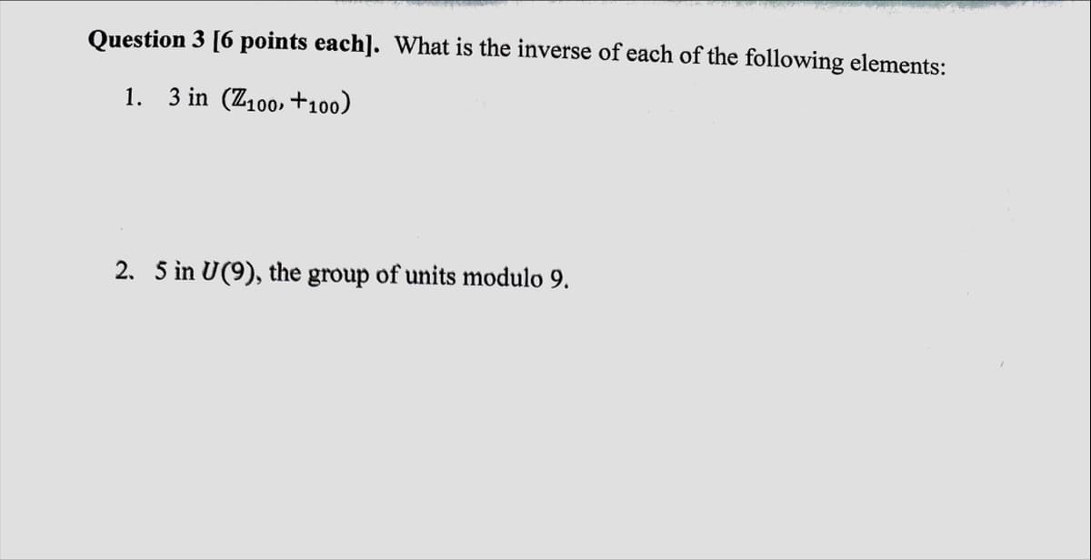 Question 3 [6 points each]. What is the inverse of each of the following elements:
1. 3 in (Z100, +100)
2. 5 in U(9), the group of units modulo 9.